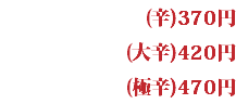 (辛)370円 (大辛)420円 (極辛)470円